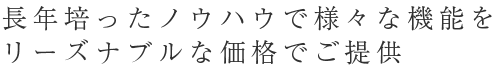 長年培ったノウハウで様々な機能をリーズナブルな価格でご提供