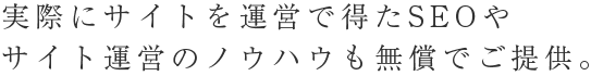 実際にサイトを運営で得たSEOやサイト運営のノウハウも無償でご提供。